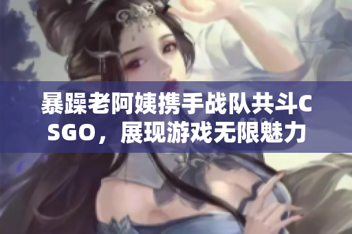 暴躁老阿姨携手战队共斗CSGO，展现游戏无限魅力