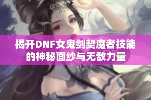 揭开DNF女鬼剑契魔者技能的神秘面纱与无敌力量