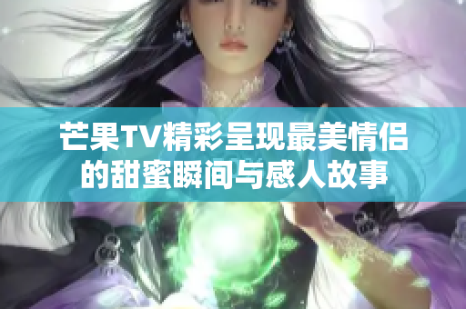 芒果TV精彩呈现最美情侣的甜蜜瞬间与感人故事