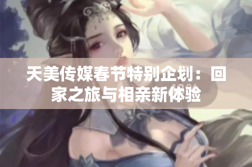 天美传媒春节特别企划：回家之旅与相亲新体验