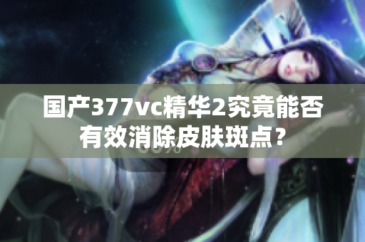 国产377vc精华2究竟能否有效消除皮肤斑点？