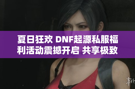 夏日狂欢 DNF起源私服福利活动震撼开启 共享极致乐趣与丰厚奖励