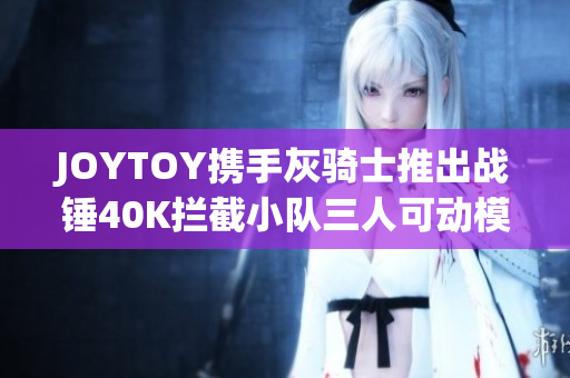 JOYTOY携手灰骑士推出战锤40K拦截小队三人可动模型