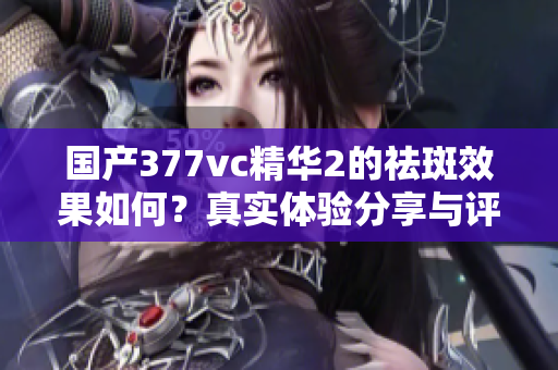 国产377vc精华2的祛斑效果如何？真实体验分享与评测揭晓