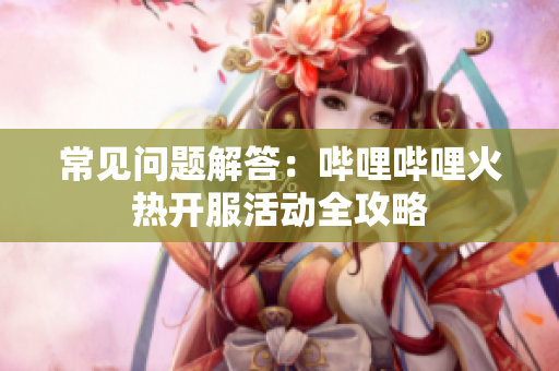 常见问题解答：哔哩哔哩火热开服活动全攻略