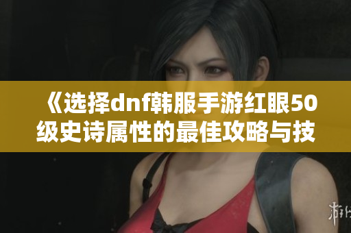 《选择dnf韩服手游红眼50级史诗属性的最佳攻略与技巧》