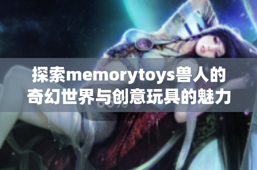 探索memorytoys兽人的奇幻世界与创意玩具的魅力