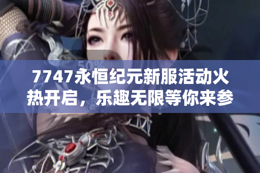 7747永恒纪元新服活动火热开启，乐趣无限等你来参与！