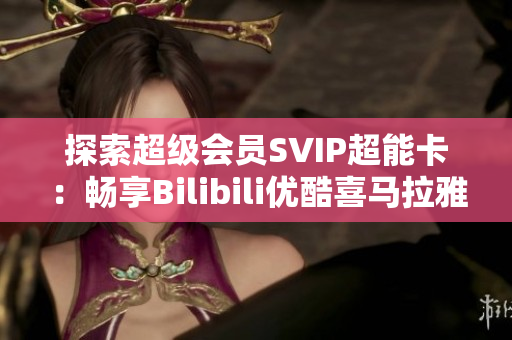 探索超级会员SVIP超能卡：畅享Bilibili优酷喜马拉雅与知乎年卡特权