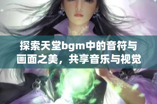 探索天堂bgm中的音符与画面之美，共享音乐与视觉的奇妙体验