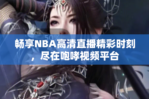 畅享NBA高清直播精彩时刻，尽在咆哮视频平台