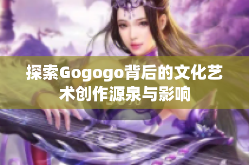 探索Gogogo背后的文化艺术创作源泉与影响