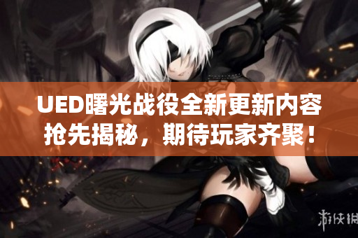 UED曙光战役全新更新内容抢先揭秘，期待玩家齐聚！