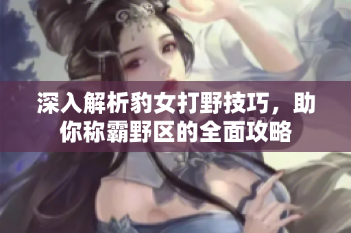 深入解析豹女打野技巧，助你称霸野区的全面攻略