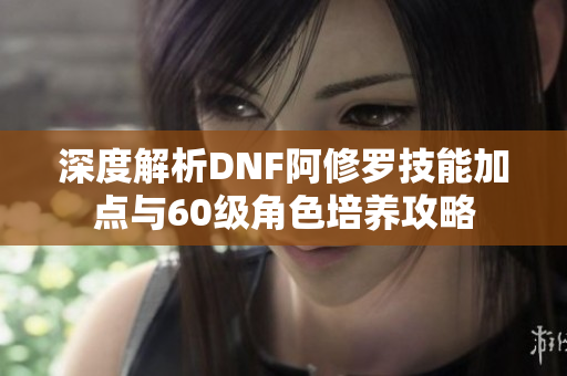 深度解析DNF阿修罗技能加点与60级角色培养攻略