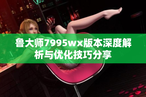 鲁大师7995wx版本深度解析与优化技巧分享