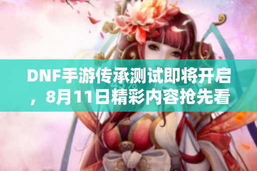 DNF手游传承测试即将开启，8月11日精彩内容抢先看