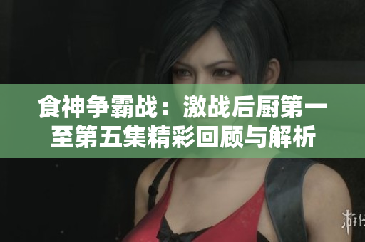 食神争霸战：激战后厨第一至第五集精彩回顾与解析