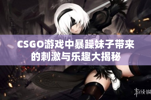 CSGO游戏中暴躁妹子带来的刺激与乐趣大揭秘