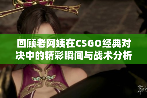 回顾老阿姨在CSGO经典对决中的精彩瞬间与战术分析