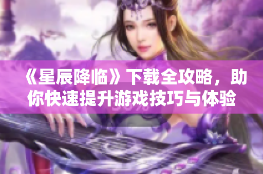 《星辰降临》下载全攻略，助你快速提升游戏技巧与体验