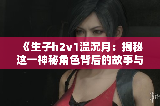 《生子h2v1温沉月：揭秘这一神秘角色背后的故事与意义》
