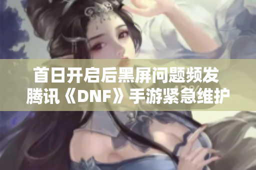 首日开启后黑屏问题频发 腾讯《DNF》手游紧急维护引关注