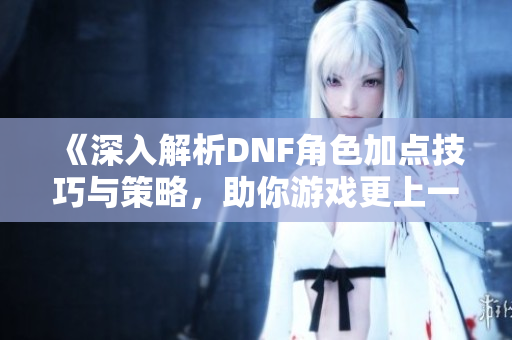 《深入解析DNF角色加点技巧与策略，助你游戏更上一层楼》