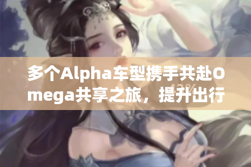 多个Alpha车型携手共赴Omega共享之旅，提升出行体验