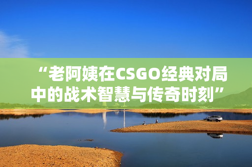 “老阿姨在CSGO经典对局中的战术智慧与传奇时刻”