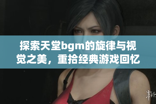 探索天堂bgm的旋律与视觉之美，重拾经典游戏回忆