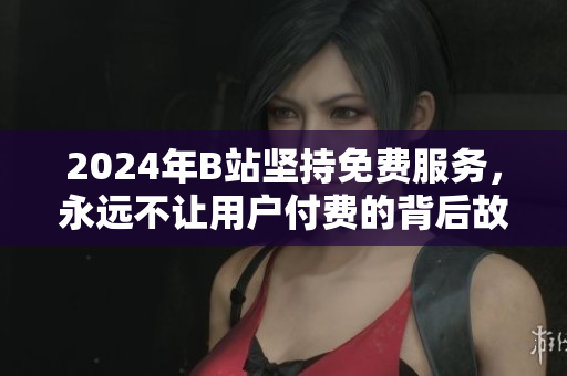 2024年B站坚持免费服务，永远不让用户付费的背后故事