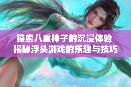 探索八重神子的沉浸体验 揭秘浮头游戏的乐趣与技巧