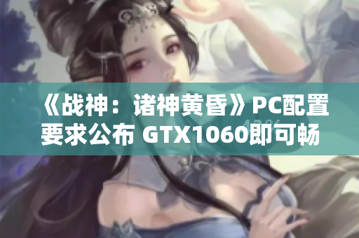 《战神：诸神黄昏》PC配置要求公布 GTX1060即可畅玩