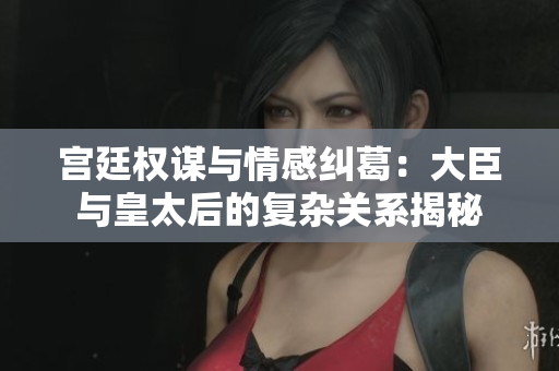 宫廷权谋与情感纠葛：大臣与皇太后的复杂关系揭秘