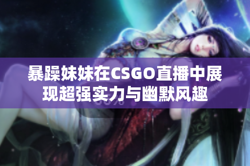 暴躁妹妹在CSGO直播中展现超强实力与幽默风趣