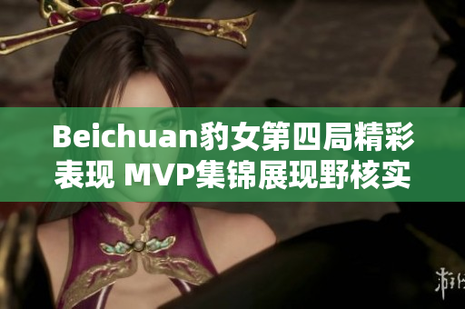 Beichuan豹女第四局精彩表现 MVP集锦展现野核实力与团队节奏