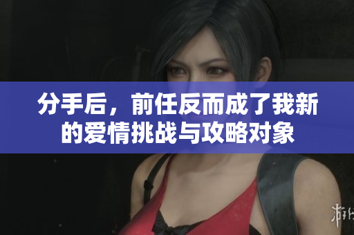 分手后，前任反而成了我新的爱情挑战与攻略对象