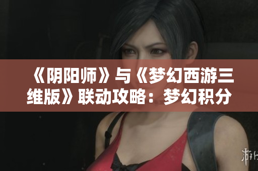 《阴阳师》与《梦幻西游三维版》联动攻略：梦幻积分获取全解析