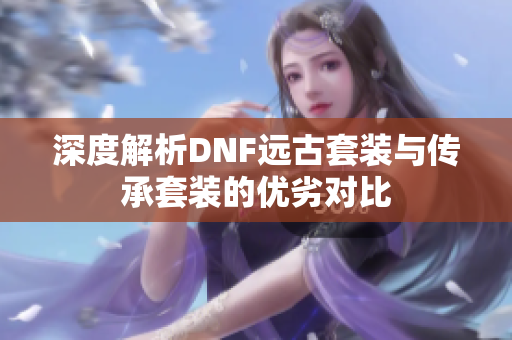 深度解析DNF远古套装与传承套装的优劣对比