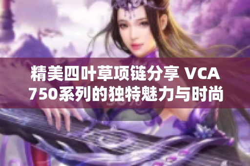 精美四叶草项链分享 VCA750系列的独特魅力与时尚搭配建议