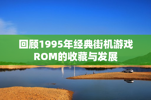 回顾1995年经典街机游戏ROM的收藏与发展