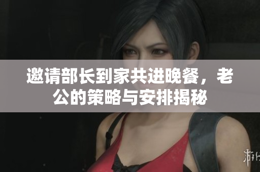 邀请部长到家共进晚餐，老公的策略与安排揭秘