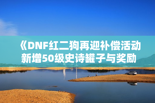 《DNF红二狗再迎补偿活动 新增50级史诗罐子与奖励》