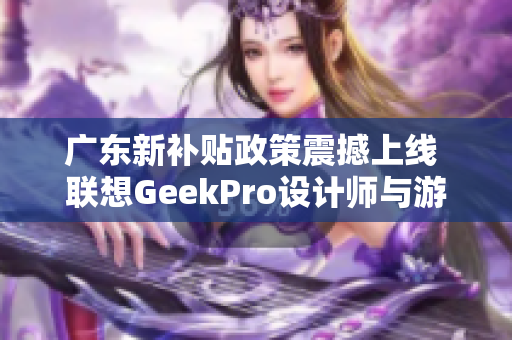 广东新补贴政策震撼上线 联想GeekPro设计师与游戏本优惠来袭