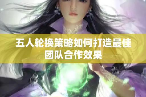 五人轮换策略如何打造最佳团队合作效果