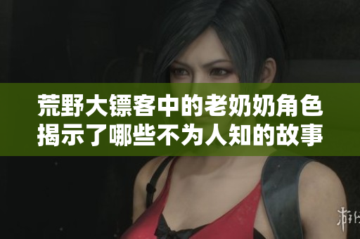 荒野大镖客中的老奶奶角色揭示了哪些不为人知的故事与秘密