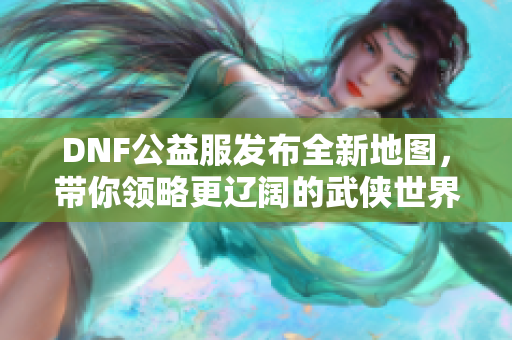 DNF公益服发布全新地图，带你领略更辽阔的武侠世界