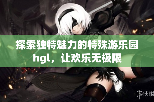 探索独特魅力的特殊游乐园hgl，让欢乐无极限