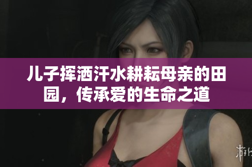 儿子挥洒汗水耕耘母亲的田园，传承爱的生命之道